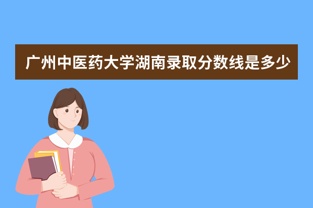 广州中医药大学湖南录取分数线是多少 广州中医药大学湖南招生人数多少